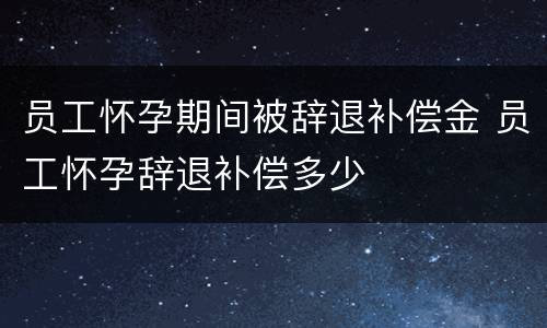 员工怀孕期间被辞退补偿金 员工怀孕辞退补偿多少