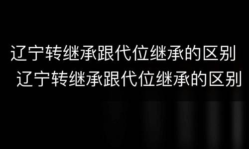 辽宁转继承跟代位继承的区别 辽宁转继承跟代位继承的区别是什么