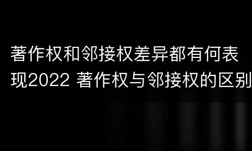 著作权和邻接权差异都有何表现2022 著作权与邻接权的区别