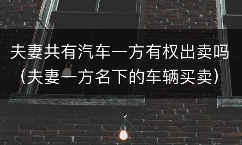 夫妻共有汽车一方有权出卖吗（夫妻一方名下的车辆买卖）