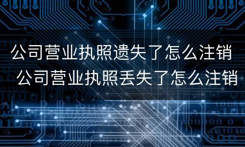 公司营业执照遗失了怎么注销 公司营业执照丢失了怎么注销