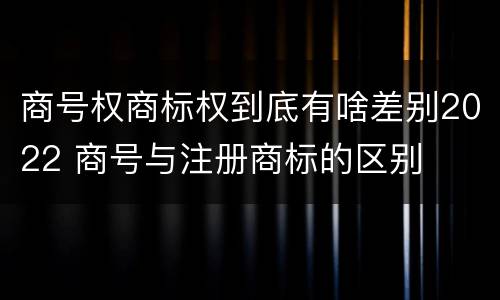 商号权商标权到底有啥差别2022 商号与注册商标的区别