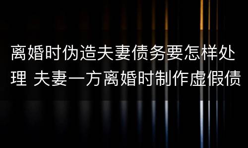 离婚时伪造夫妻债务要怎样处理 夫妻一方离婚时制作虚假债务