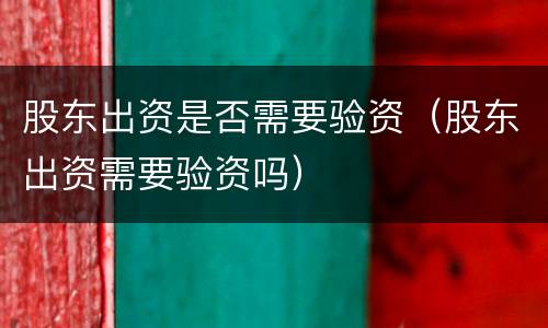 股东出资是否需要验资（股东出资需要验资吗）
