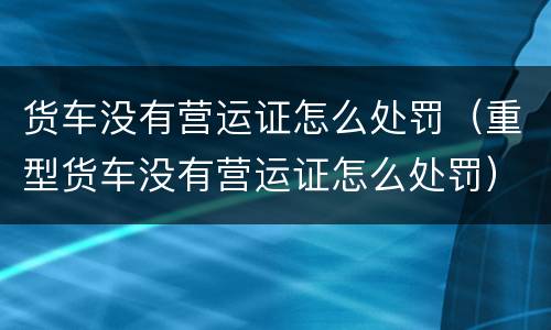 货车没有营运证怎么处罚（重型货车没有营运证怎么处罚）