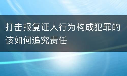 打击报复证人行为构成犯罪的该如何追究责任