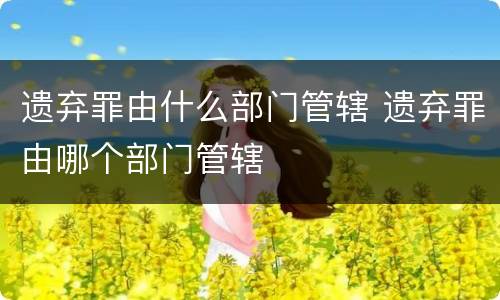 遗弃罪由什么部门管辖 遗弃罪由哪个部门管辖