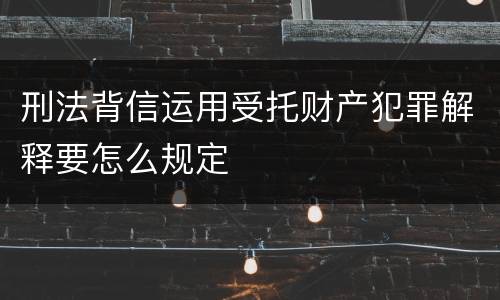 刑法背信运用受托财产犯罪解释要怎么规定