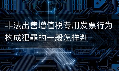 非法出售增值税专用发票行为构成犯罪的一般怎样判