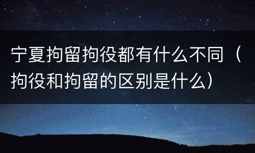 宁夏拘留拘役都有什么不同（拘役和拘留的区别是什么）