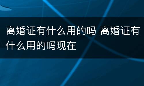 离婚证有什么用的吗 离婚证有什么用的吗现在