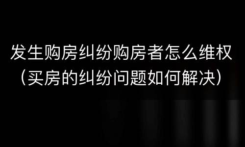 发生购房纠纷购房者怎么维权（买房的纠纷问题如何解决）