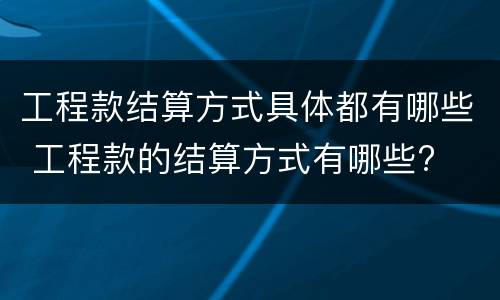 工程款结算方式具体都有哪些 工程款的结算方式有哪些?