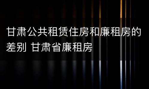 甘肃公共租赁住房和廉租房的差别 甘肃省廉租房