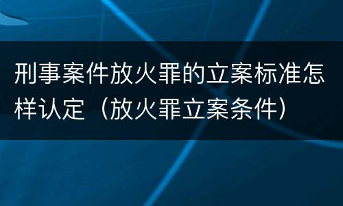 刑事案件放火罪的立案标准怎样认定（放火罪立案条件）
