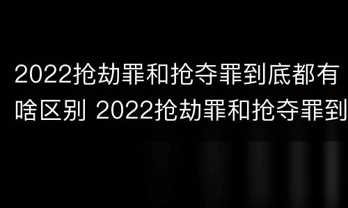 2022抢劫罪和抢夺罪到底都有啥区别 2022抢劫罪和抢夺罪到底都有啥区别呢