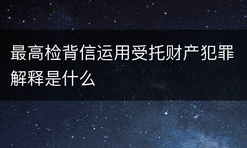 最高检背信运用受托财产犯罪解释是什么
