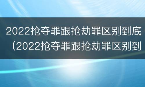 2022抢夺罪跟抢劫罪区别到底（2022抢夺罪跟抢劫罪区别到底有多大）
