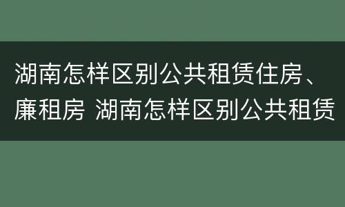 湖南怎样区别公共租赁住房、廉租房 湖南怎样区别公共租赁住房,廉租房呢