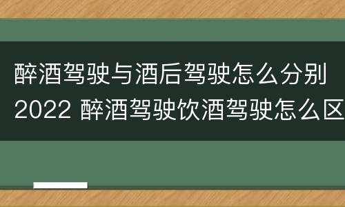 醉酒驾驶与酒后驾驶怎么分别2022 醉酒驾驶饮酒驾驶怎么区别