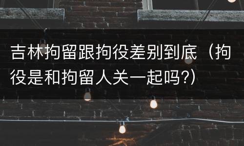 吉林拘留跟拘役差别到底（拘役是和拘留人关一起吗?）