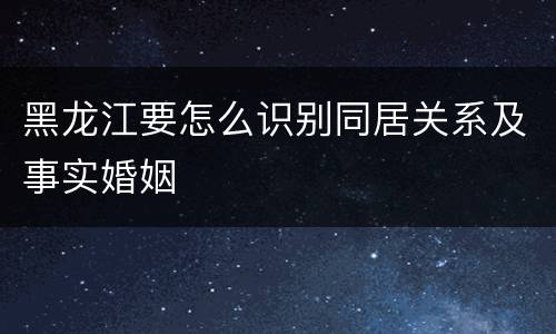 黑龙江要怎么识别同居关系及事实婚姻