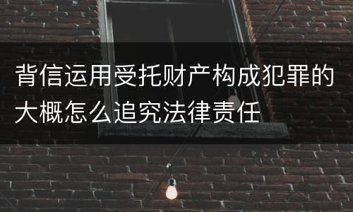 背信运用受托财产构成犯罪的大概怎么追究法律责任
