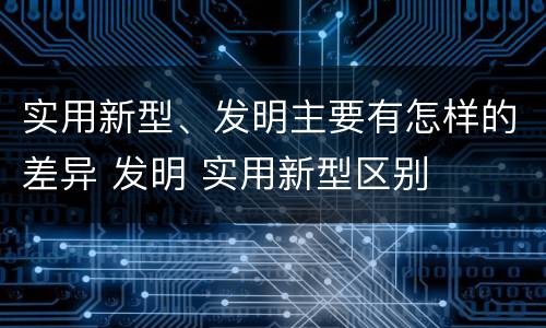 实用新型、发明主要有怎样的差异 发明 实用新型区别