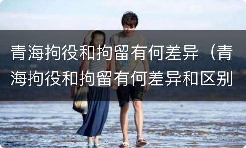 青海拘役和拘留有何差异（青海拘役和拘留有何差异和区别）