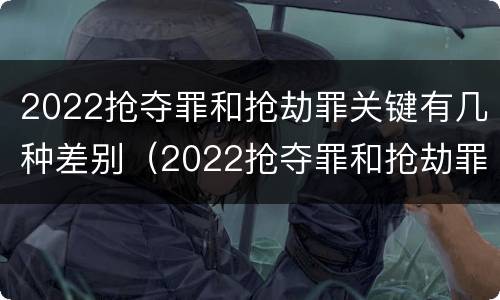 2022抢夺罪和抢劫罪关键有几种差别（2022抢夺罪和抢劫罪关键有几种差别）