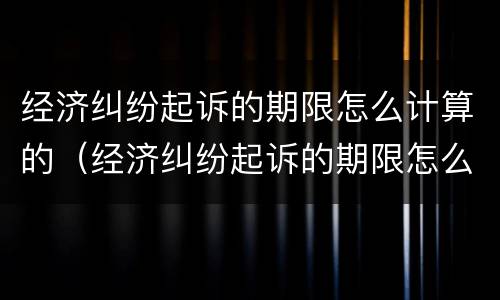 经济纠纷起诉的期限怎么计算的（经济纠纷起诉的期限怎么计算的啊）