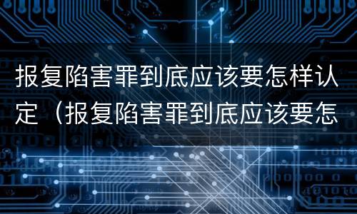 报复陷害罪到底应该要怎样认定（报复陷害罪到底应该要怎样认定呢）
