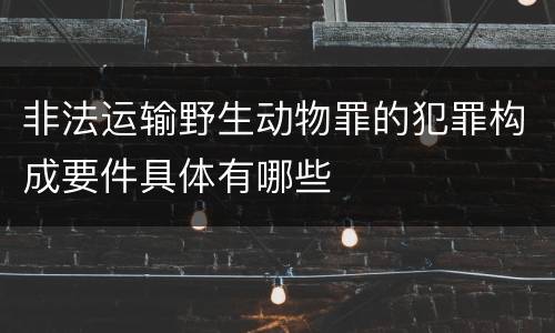 非法运输野生动物罪的犯罪构成要件具体有哪些