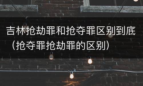吉林抢劫罪和抢夺罪区别到底（抢夺罪抢劫罪的区别）