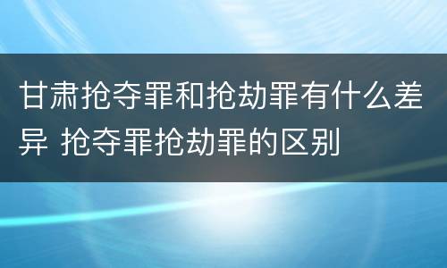 甘肃抢夺罪和抢劫罪有什么差异 抢夺罪抢劫罪的区别