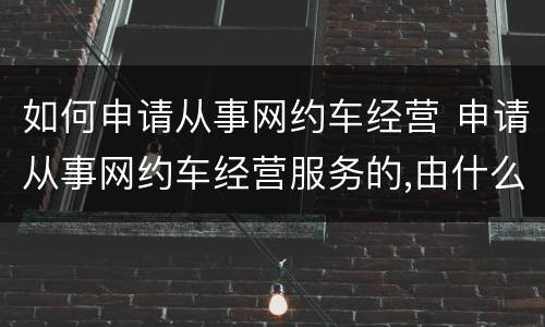 如何申请从事网约车经营 申请从事网约车经营服务的,由什么部门