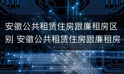 安徽公共租赁住房跟廉租房区别 安徽公共租赁住房跟廉租房区别大吗