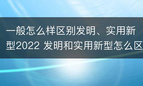 一般怎么样区别发明、实用新型2022 发明和实用新型怎么区分