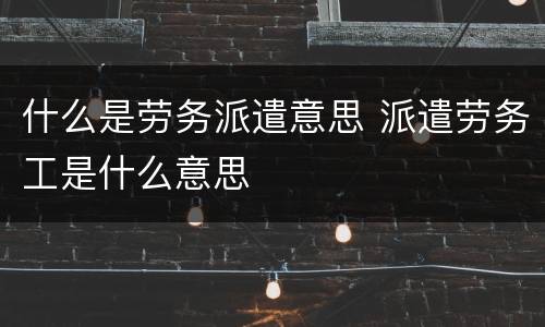 什么是劳务派遣意思 派遣劳务工是什么意思