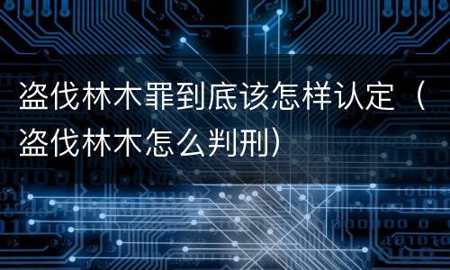 盗伐林木罪到底该怎样认定（盗伐林木怎么判刑）