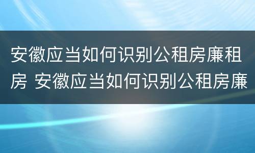 安徽应当如何识别公租房廉租房 安徽应当如何识别公租房廉租房的标准