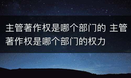主管著作权是哪个部门的 主管著作权是哪个部门的权力