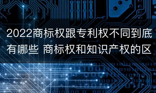 2022商标权跟专利权不同到底有哪些 商标权和知识产权的区别