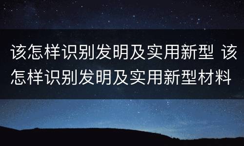 该怎样识别发明及实用新型 该怎样识别发明及实用新型材料