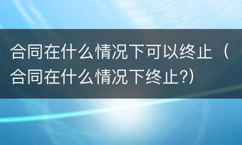 合同在什么情况下可以终止（合同在什么情况下终止?）
