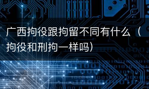 广西拘役跟拘留不同有什么（拘役和刑拘一样吗）