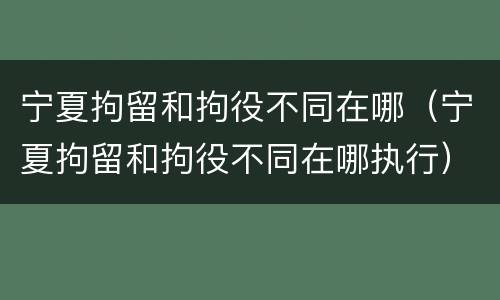 宁夏拘留和拘役不同在哪（宁夏拘留和拘役不同在哪执行）