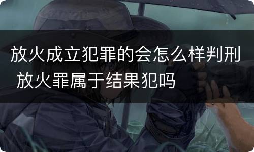放火成立犯罪的会怎么样判刑 放火罪属于结果犯吗