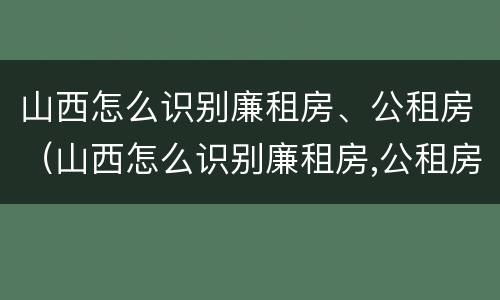 山西怎么识别廉租房、公租房（山西怎么识别廉租房,公租房的真假）