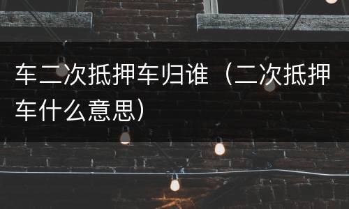 车二次抵押车归谁（二次抵押车什么意思）